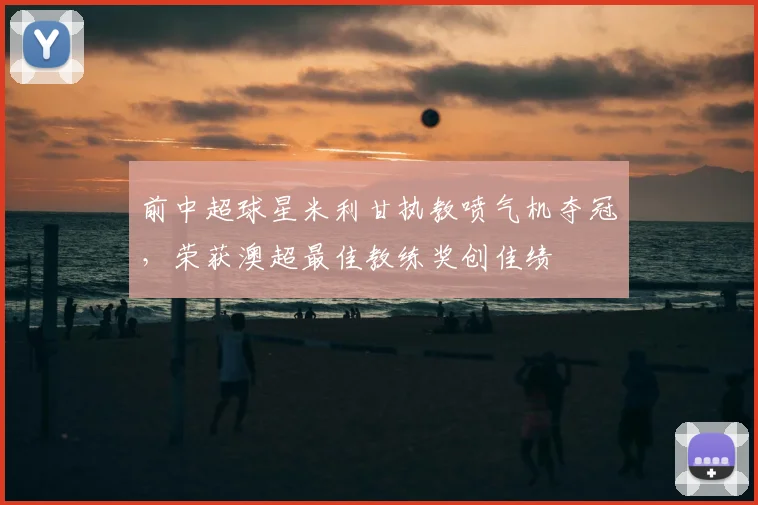 前中超球星米利甘执教喷气机夺冠，荣获澳超最佳教练奖创佳绩
