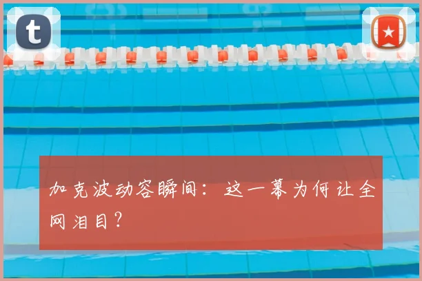 加克波动容瞬间：这一幕为何让全网泪目？