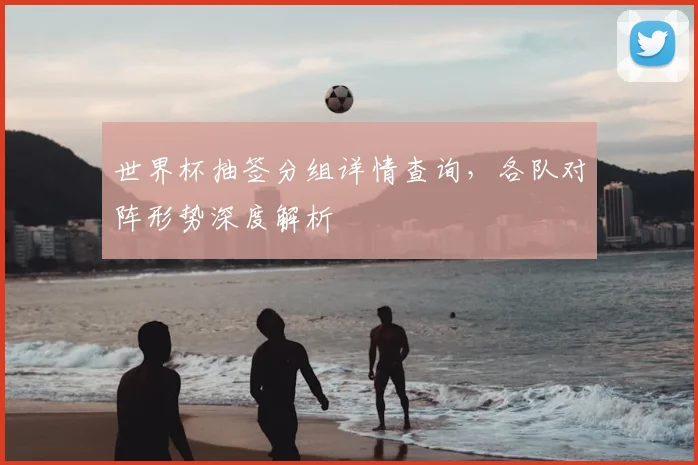 世界杯抽签分组详情查询,各队对阵形势深度解析