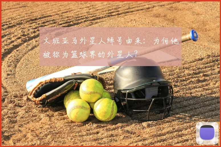 文班亚马外星人绰号由来：为何他被称为篮球界的外星人？