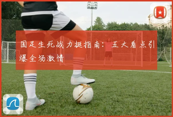 国足生死战力挺指南：五大看点引爆全场激情