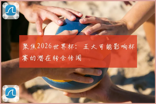 聚焦2026世界杯：五大可能影响杯赛的潜在转会传闻