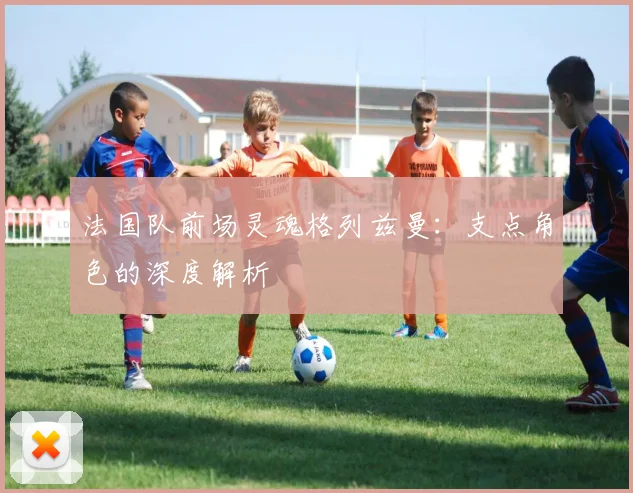 法国队前场灵魂格列兹曼：支点角色的深度解析