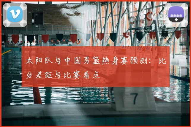 太阳队与中国男篮热身赛预测:比分差距与比赛看点