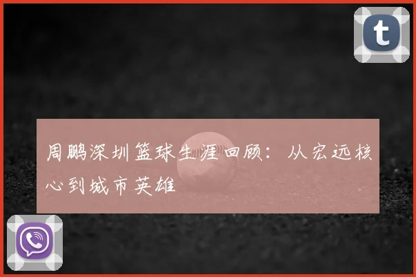 周鹏深圳篮球生涯回顾：从宏远核心到城市英雄