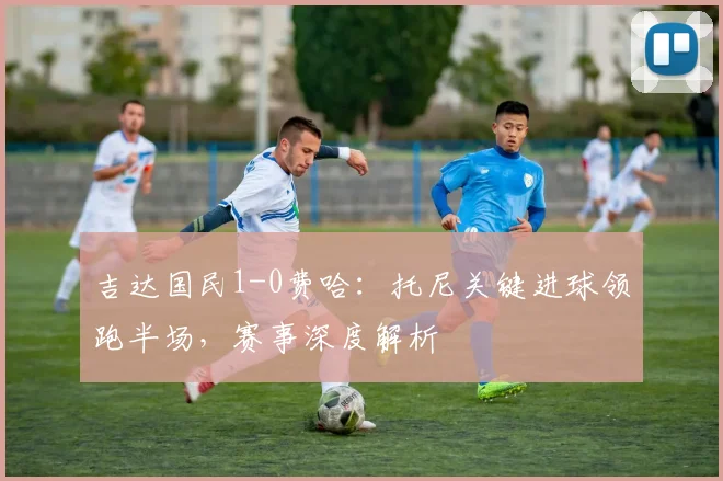 吉达国民1-0费哈：托尼关键进球领跑半场，赛事深度解析