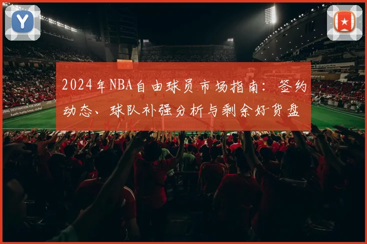 2024年NBA自由球员市场指南：签约动态、球队补强分析与剩余好货盘点