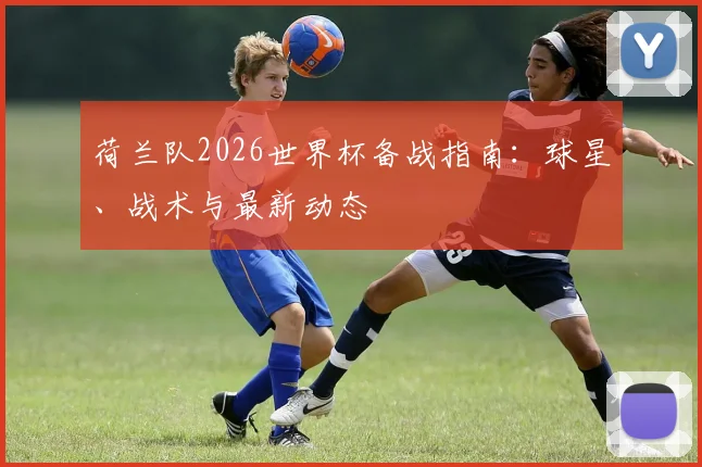 荷兰队2026世界杯备战指南：球星、战术与最新动态