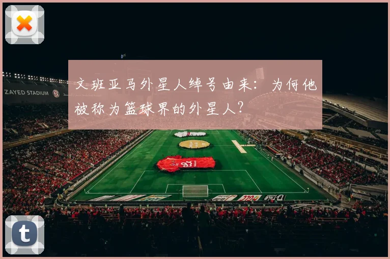 文班亚马外星人绰号由来：为何他被称为篮球界的外星人？