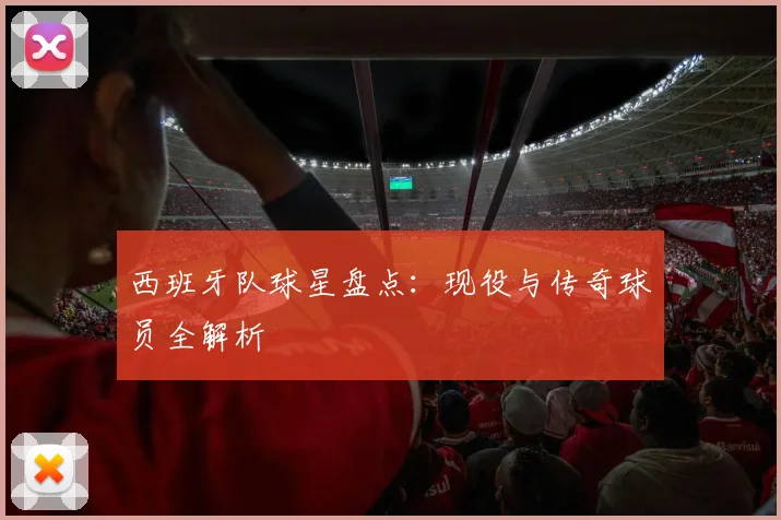 西班牙队球星盘点:现役与传奇球员全解析