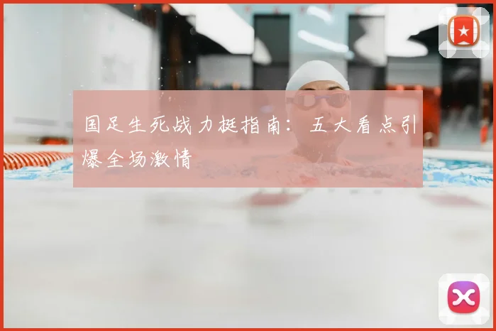 国足生死战力挺指南:五大看点引爆全场激情