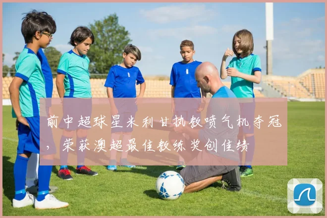 前中超球星米利甘执教喷气机夺冠，荣获澳超最佳教练奖创佳绩
