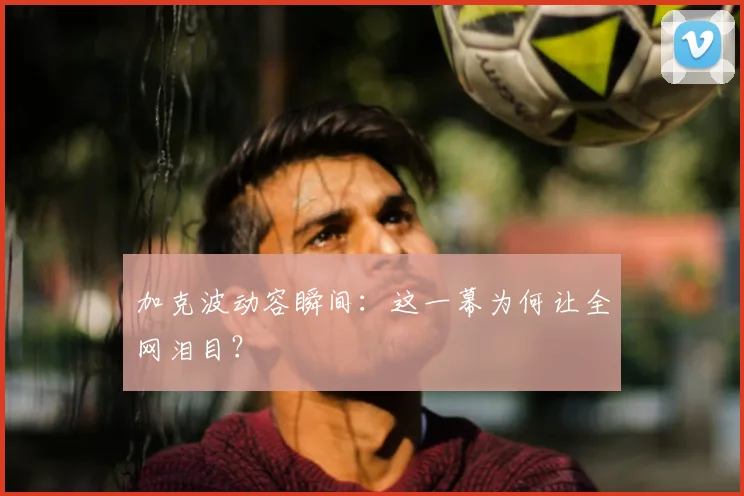 加克波动容瞬间:这一幕为何让全网泪目?