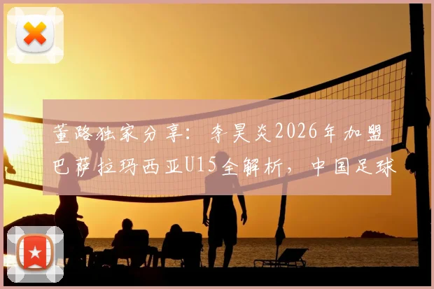 董路独家分享：李昊炎2026年加盟巴萨拉玛西亚U15全解析，中国足球青训新突破