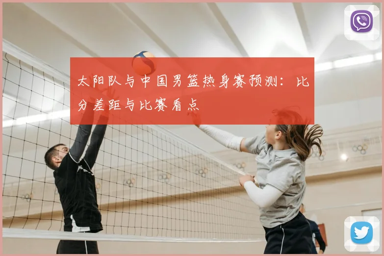 太阳队与中国男篮热身赛预测：比分差距与比赛看点