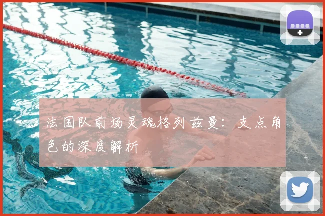 法国队前场灵魂格列兹曼：支点角色的深度解析