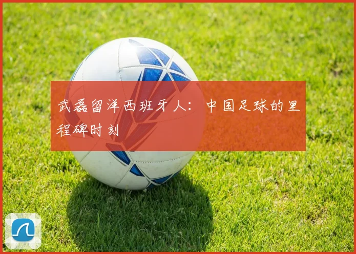 武磊留洋西班牙人：中国足球的里程碑时刻