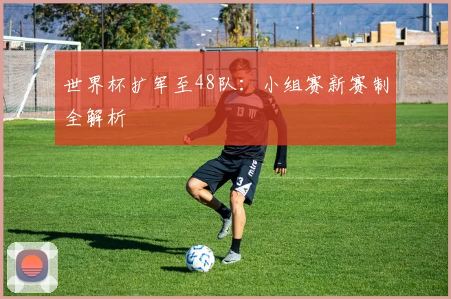 世界杯扩军至48队：小组赛新赛制全解析